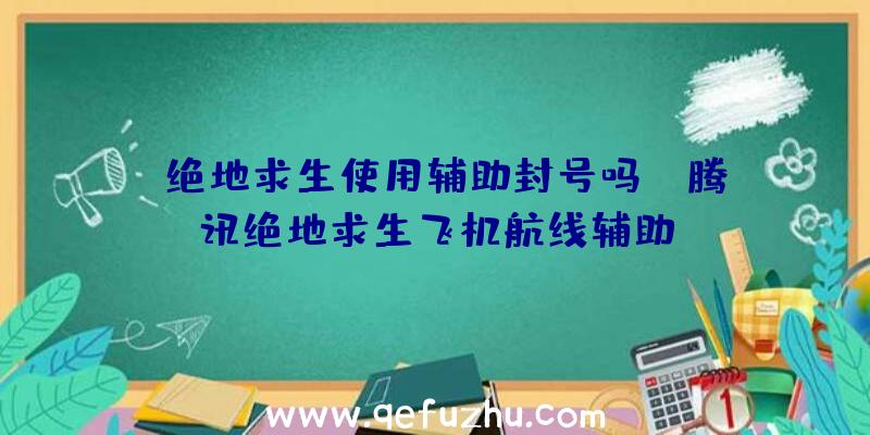 「绝地求生使用辅助封号吗」|腾讯绝地求生飞机航线辅助